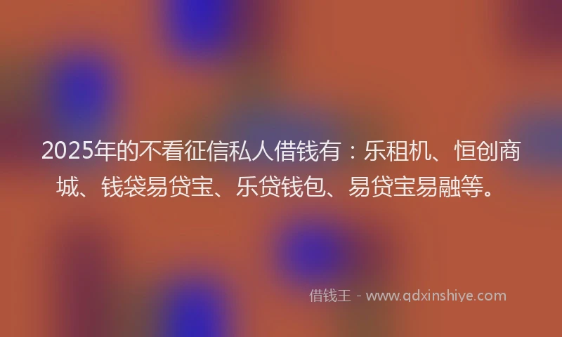 2025年的不看征信私人借钱有：乐租机、恒创商城、钱袋易贷宝、乐贷钱包、易贷宝易融等。