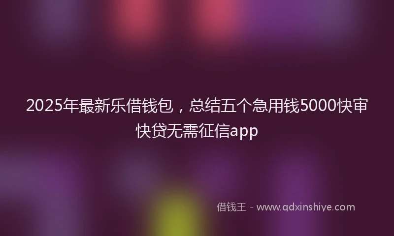2025年最新乐借钱包，总结五个急用钱5000快审快贷无需征信app