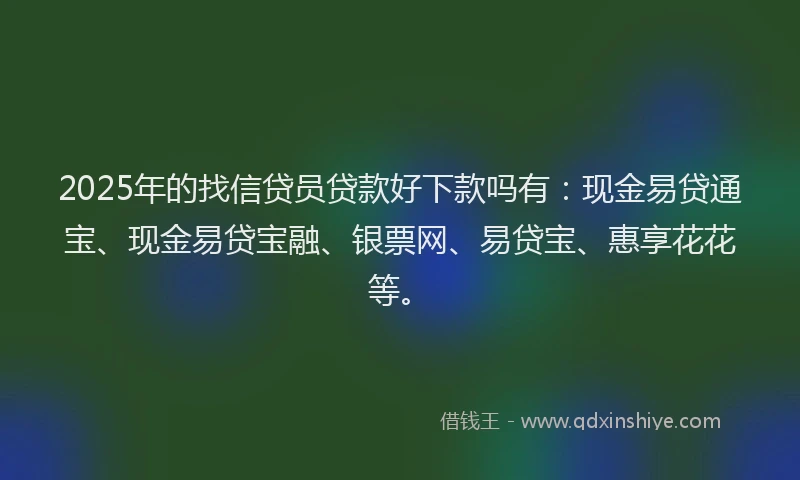 2025年的找信贷员贷款好下款吗有：现金易贷通宝、现金易贷宝融、银票网、易贷宝、惠享花花等。