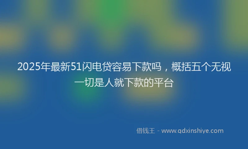 2025年最新51闪电贷容易下款吗，概括五个无视一切是人就下款的平台