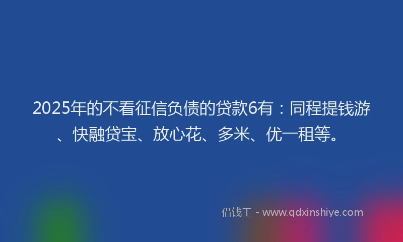 2025年的不看征信负债的贷款6有：同程提钱游、快融贷宝、放心花、多米、优一租等。