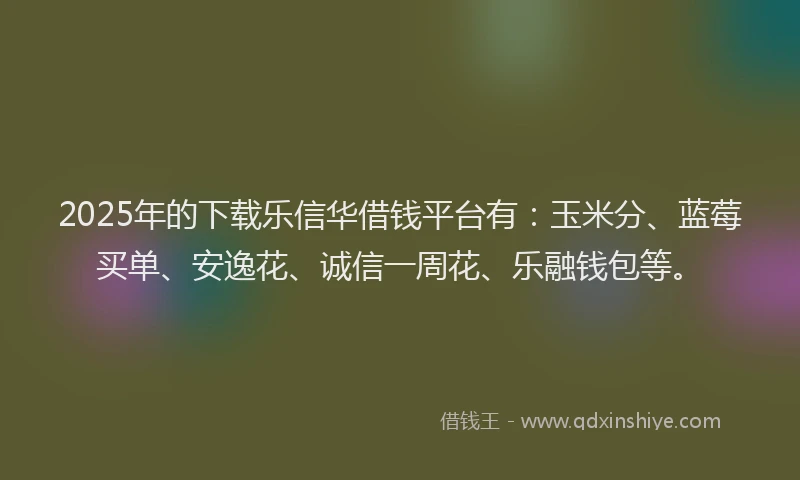 2025年的下载乐信华借钱平台有：玉米分、蓝莓买单、安逸花、诚信一周花、乐融钱包等。