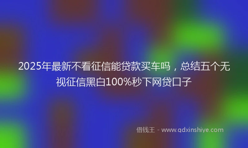2025年最新不看征信能贷款买车吗，总结五个无视征信黑白100%秒下网贷口子