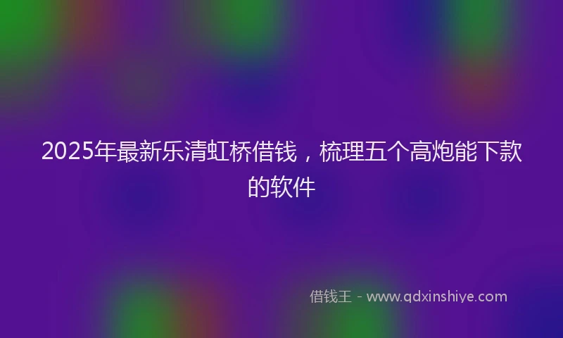2025年最新乐清虹桥借钱，梳理五个高炮能下款的软件