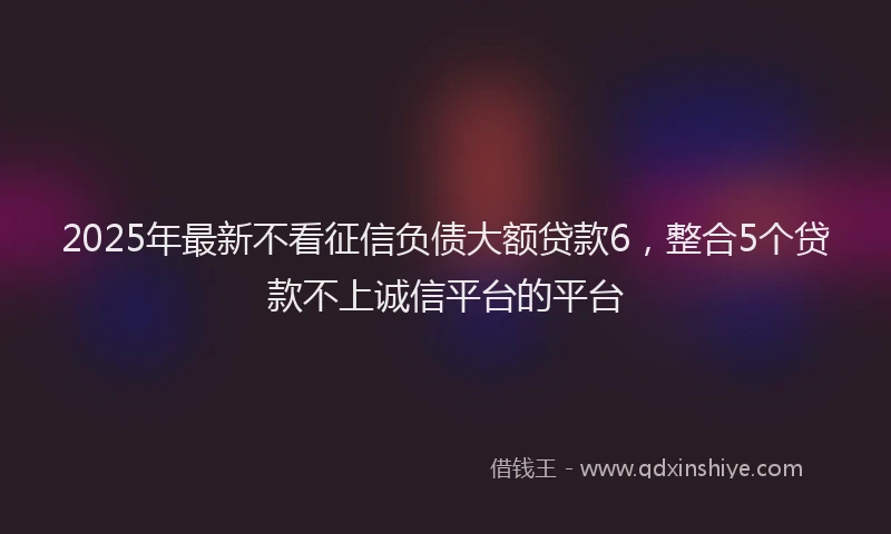 2025年最新不看征信负债大额贷款6，整合5个贷款不上诚信平台的平台