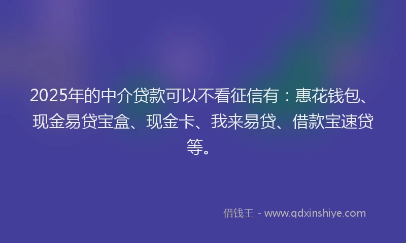 2025年的中介贷款可以不看征信有：惠花钱包、现金易贷宝盒、现金卡、我来易贷、借款宝速贷等。