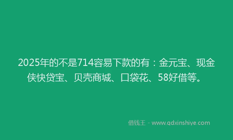 2025年的不是714容易下款的有：金元宝、现金侠快贷宝、贝壳商城、口袋花、58好借等。