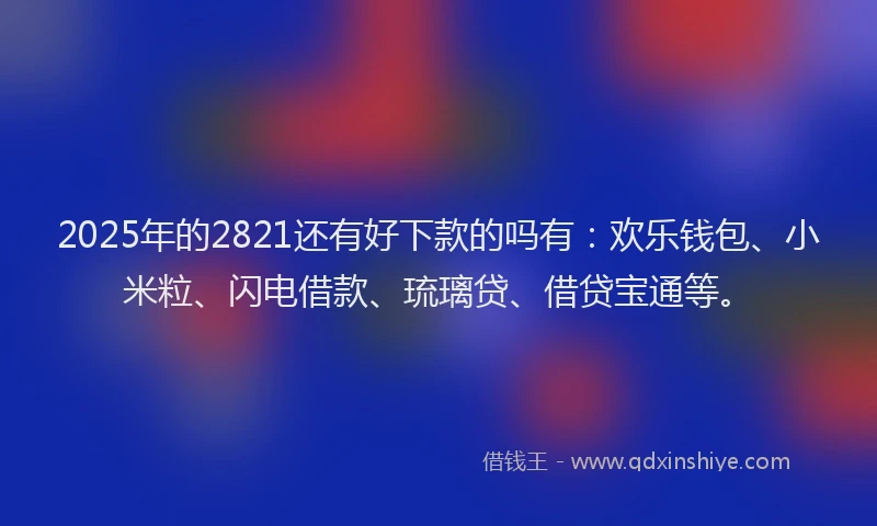 2025年的2821还有好下款的吗有：欢乐钱包、小米粒、闪电借款、琉璃贷、借贷宝通等。