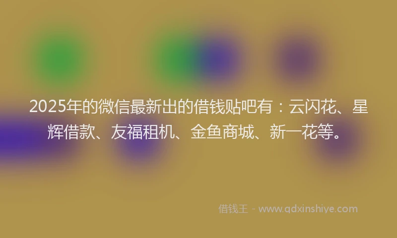 2025年的微信最新出的借钱贴吧有：云闪花、星辉借款、友福租机、金鱼商城、新一花等。