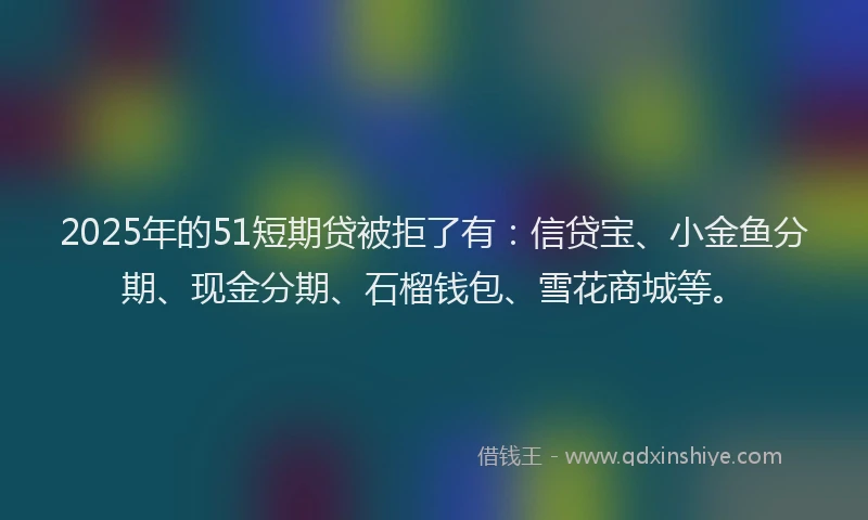 2025年的51短期贷被拒了有：信贷宝、小金鱼分期、现金分期、石榴钱包、雪花商城等。