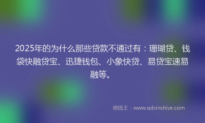 2025年的为什么那些贷款不通过有：珊瑚贷、钱袋快融贷宝、迅捷钱包、小象快贷、易贷宝速易融等。