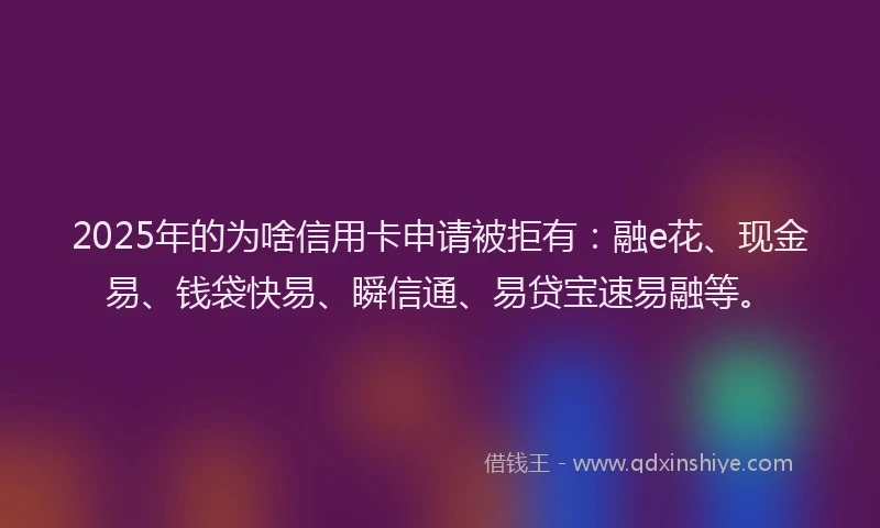 2025年的为啥信用卡申请被拒有：融e花、现金易、钱袋快易、瞬信通、易贷宝速易融等。
