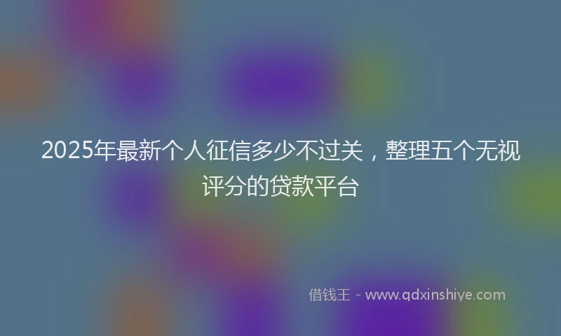2025年最新个人征信多少不过关，整理五个无视评分的贷款平台