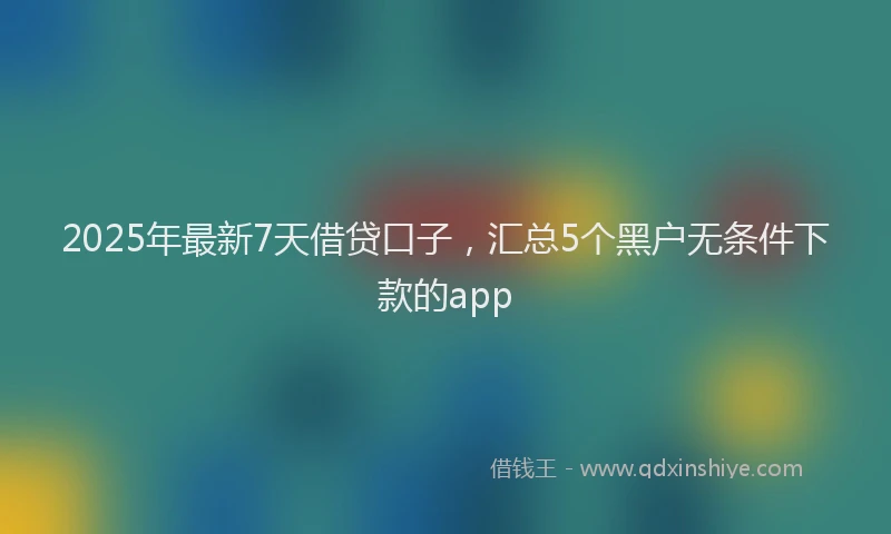 2025年最新7天借贷口子，汇总5个黑户无条件下款的app