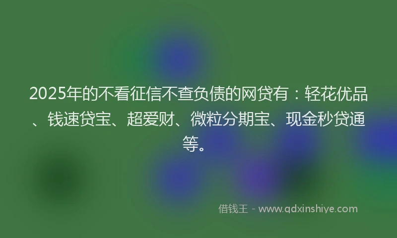 2025年的不看征信不查负债的网贷有：轻花优品、钱速贷宝、超爱财、微粒分期宝、现金秒贷通等。