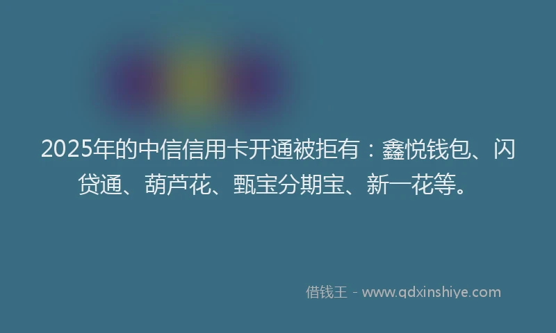 2025年的中信信用卡开通被拒有：鑫悦钱包、闪贷通、葫芦花、甄宝分期宝、新一花等。