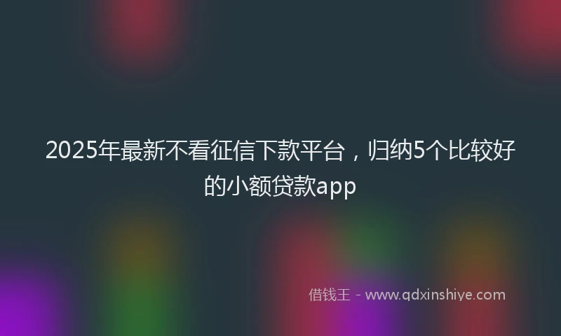 2025年最新不看征信下款平台，归纳5个比较好的小额贷款app