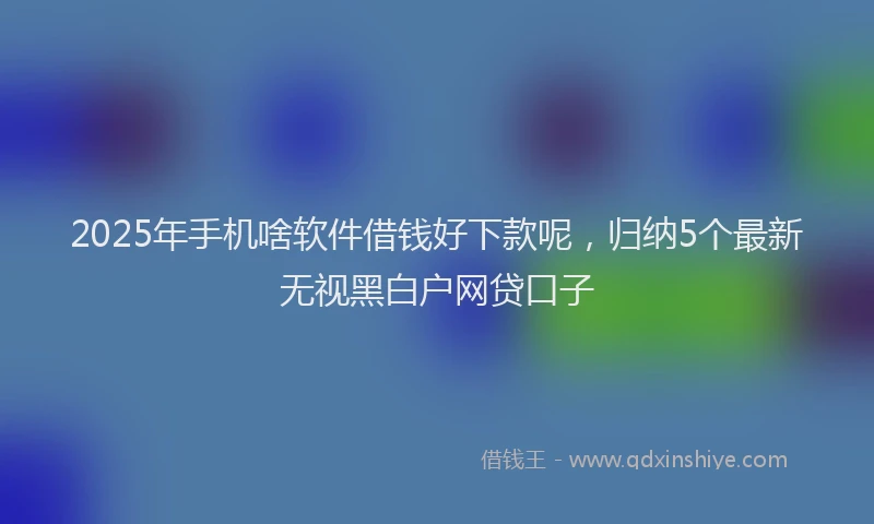 2025年手机啥软件借钱好下款呢，归纳5个最新无视黑白户网贷口子