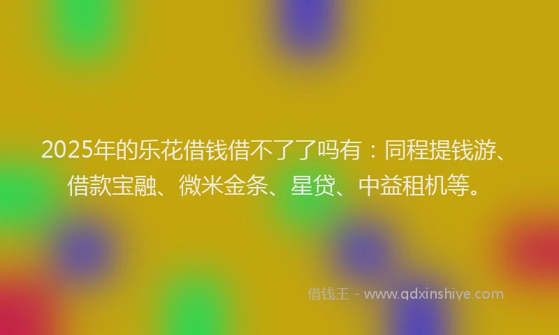 2025年的乐花借钱借不了了吗有：同程提钱游、借款宝融、微米金条、星贷、中益租机等。