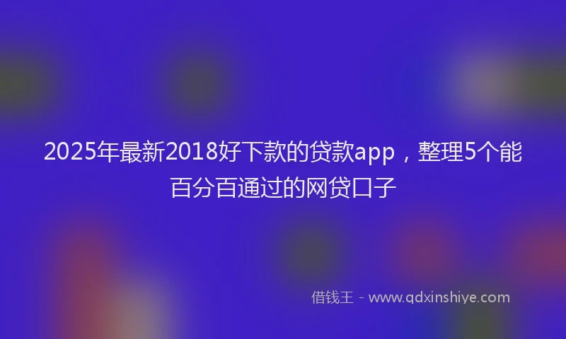 2025年最新2018好下款的贷款app，整理5个能百分百通过的网贷口子