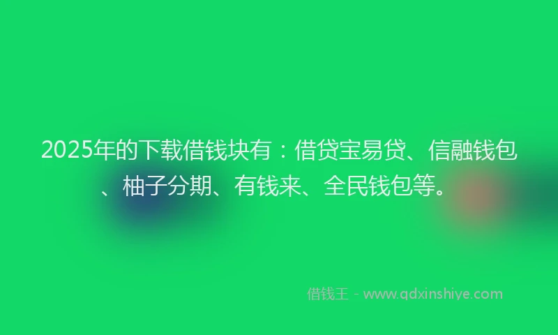2025年的下载借钱块有：借贷宝易贷、信融钱包、柚子分期、有钱来、全民钱包等。