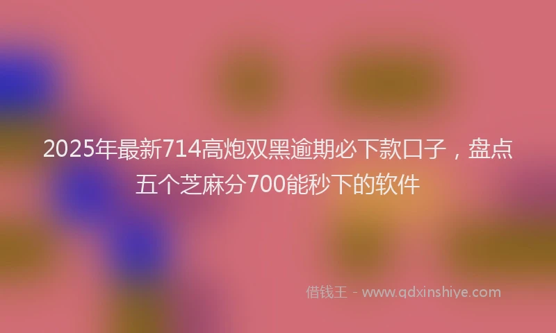 2025年最新714高炮双黑逾期必下款口子，盘点五个芝麻分700能秒下的软件