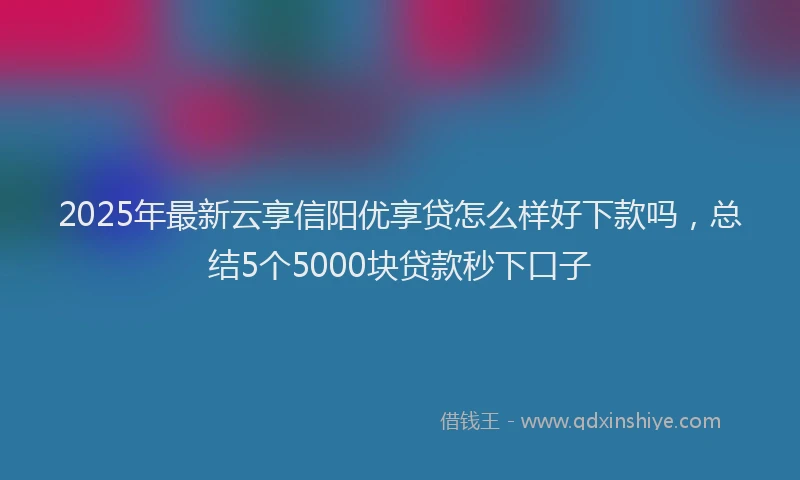 2025年最新云享信阳优享贷怎么样好下款吗，总结5个5000块贷款秒下口子
