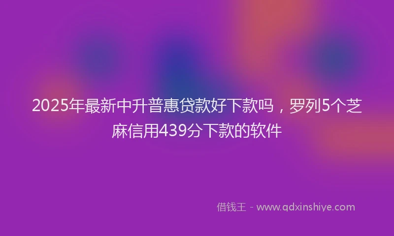 2025年最新中升普惠贷款好下款吗，罗列5个芝麻信用439分下款的软件