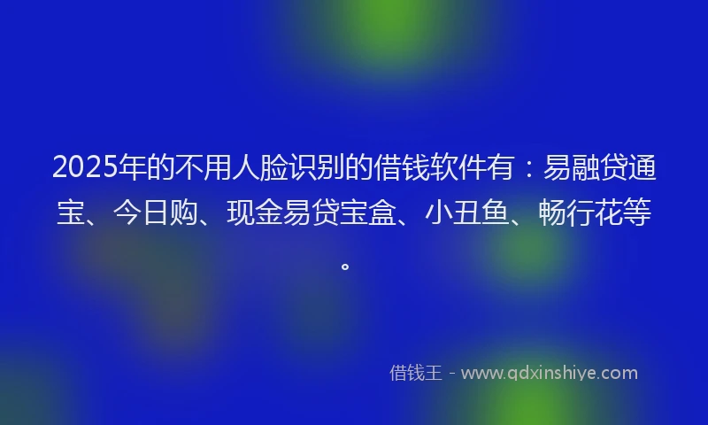 2025年的不用人脸识别的借钱软件有：易融贷通宝、今日购、现金易贷宝盒、小丑鱼、畅行花等。