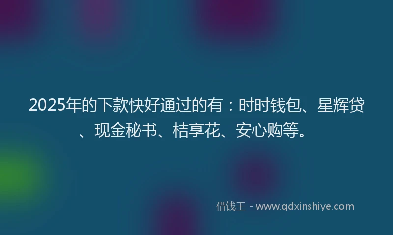 2025年的下款快好通过的有：时时钱包、星辉贷、现金秘书、桔享花、安心购等。