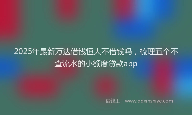 2025年最新万达借钱恒大不借钱吗，梳理五个不查流水的小额度贷款app