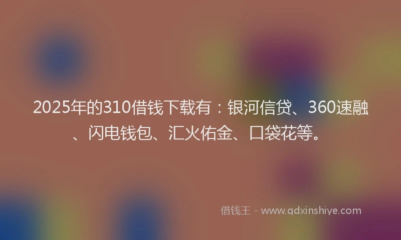 2025年的310借钱下载有：银河信贷、360速融、闪电钱包、汇火佑金、口袋花等。