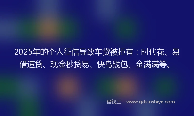 2025年的个人征信导致车贷被拒有：时代花、易借速贷、现金秒贷易、快鸟钱包、金满满等。