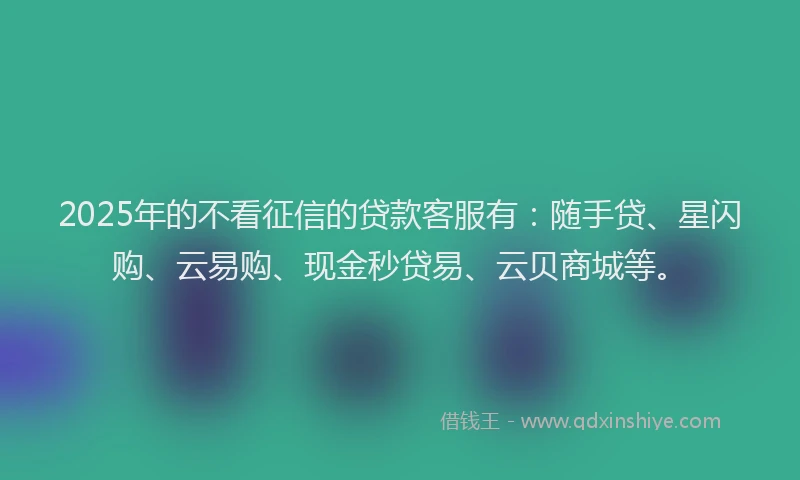2025年的不看征信的贷款客服有：随手贷、星闪购、云易购、现金秒贷易、云贝商城等。