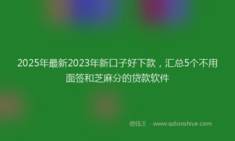 2025年最新2023年新口子好下款，汇总5个不用面签和芝麻分的贷款软件