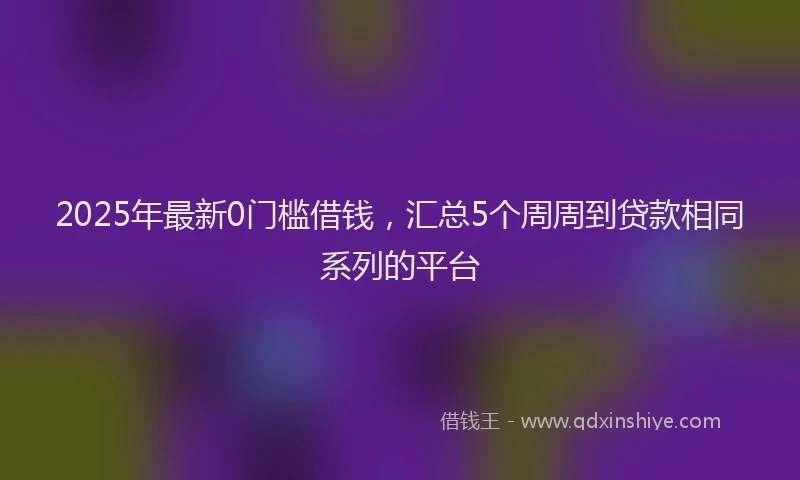 2025年最新0门槛借钱，汇总5个周周到贷款相同系列的平台