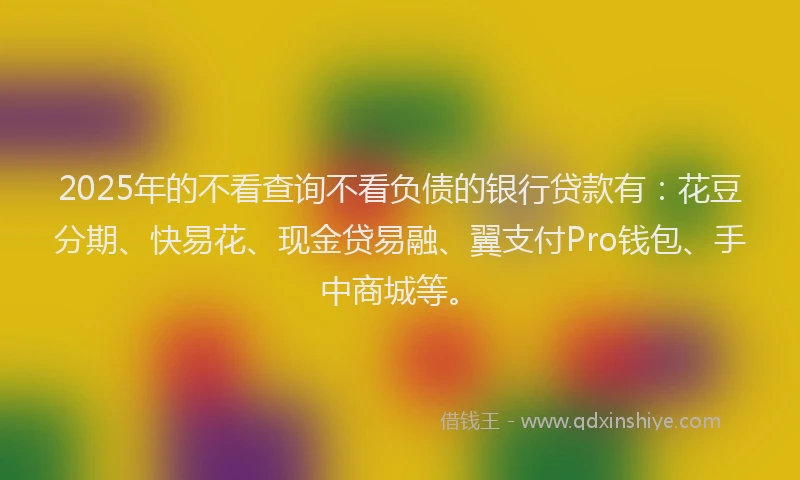 2025年的不看查询不看负债的银行贷款有：花豆分期、快易花、现金贷易融、翼支付Pro钱包、手中商城等。