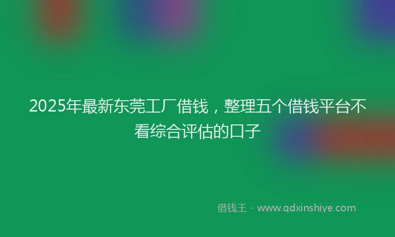 2025年最新东莞工厂借钱，整理五个借钱平台不看综合评估的口子