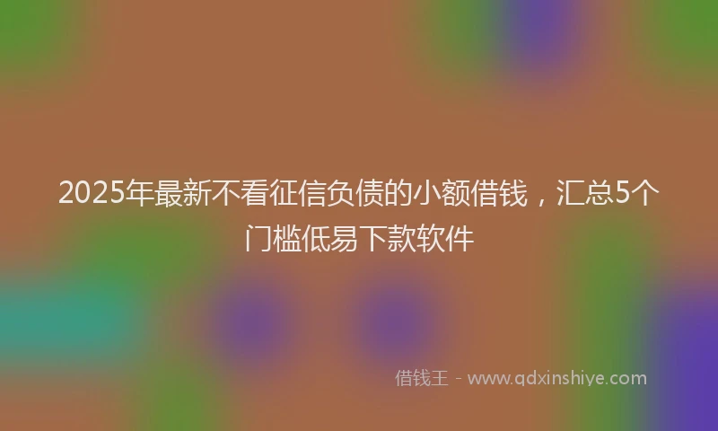 2025年最新不看征信负债的小额借钱，汇总5个门槛低易下款软件