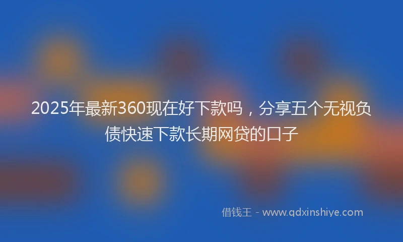 2025年最新360现在好下款吗，分享五个无视负债快速下款长期网贷的口子