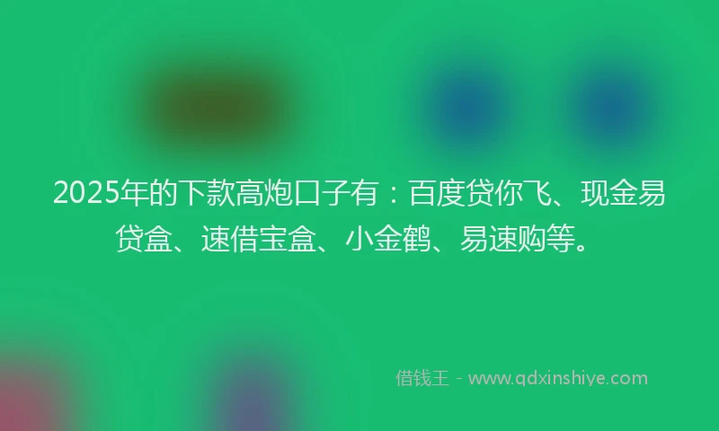 2025年的下款高炮口子有：百度贷你飞、现金易贷盒、速借宝盒、小金鹤、易速购等。