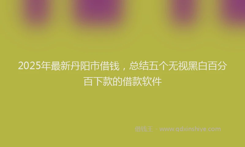 2025年最新丹阳市借钱，总结五个无视黑白百分百下款的借款软件