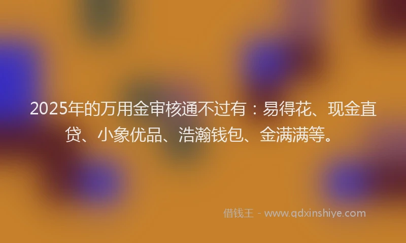 2025年的万用金审核通不过有：易得花、现金直贷、小象优品、浩瀚钱包、金满满等。