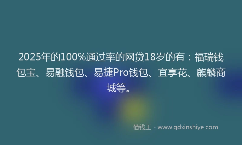 2025年的100%通过率的网贷18岁的有：福瑞钱包宝、易融钱包、易捷Pro钱包、宜享花、麒麟商城等。