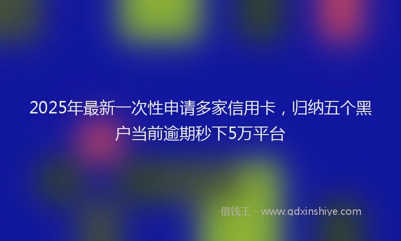 2025年最新一次性申请多家信用卡，归纳五个黑户当前逾期秒下5万平台