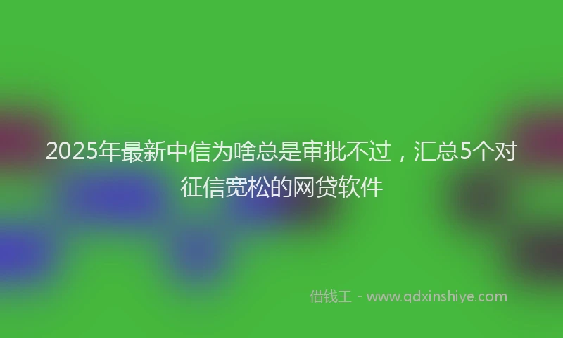 2025年最新中信为啥总是审批不过，汇总5个对征信宽松的网贷软件
