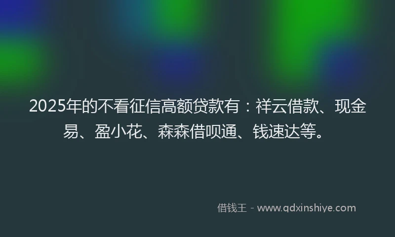 2025年的不看征信高额贷款有：祥云借款、现金易、盈小花、森森借呗通、钱速达等。