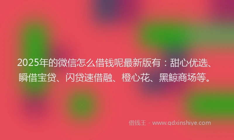 2025年的微信怎么借钱呢最新版有：甜心优选、瞬借宝贷、闪贷速借融、橙心花、黑鲸商场等。