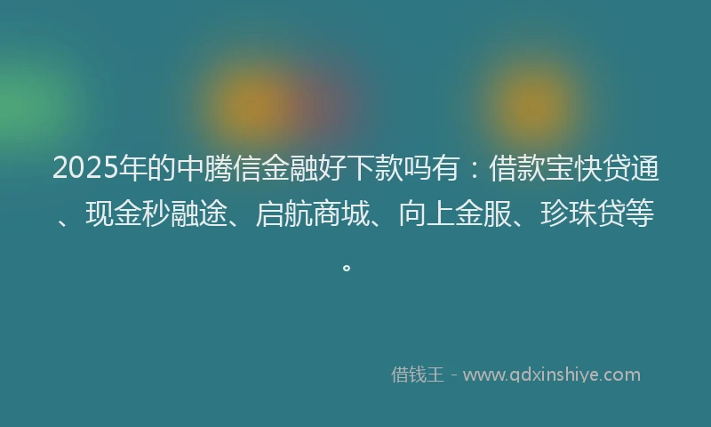 2025年的中腾信金融好下款吗有：借款宝快贷通、现金秒融途、启航商城、向上金服、珍珠贷等。