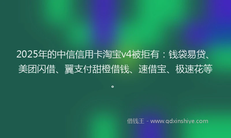 2025年的中信信用卡淘宝v4被拒有：钱袋易贷、美团闪借、翼支付甜橙借钱、速借宝、极速花等。